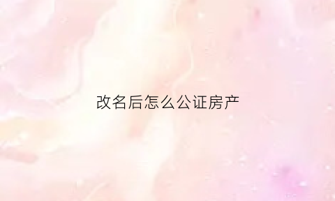 改名后怎么公证房产(改名后怎么公证房产过户)