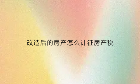 改造后的房产怎么计征房产税(房屋改造支出需要缴纳房产税么)