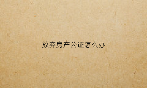 放弃房产公证怎么办(放弃房产公证书怎么写)