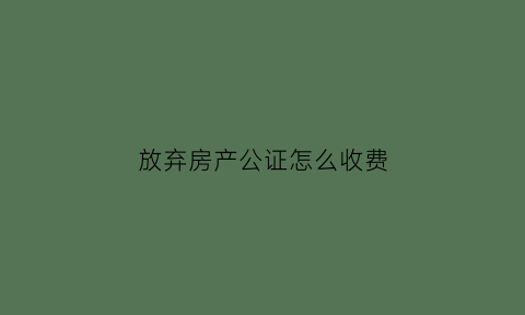 放弃房产公证怎么收费(放弃房产公证书怎么写)
