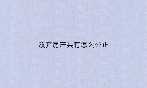 放弃房产共有怎么公正(放弃房屋共有权怎么样公证)