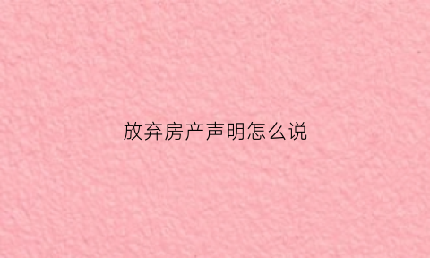 放弃房产声明怎么说(写放弃房产声明有效吗)