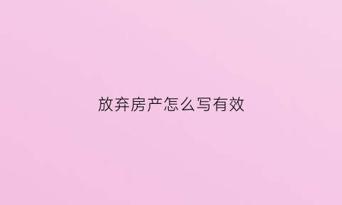 放弃房产怎么写有效(放弃房产怎么写有效证明)