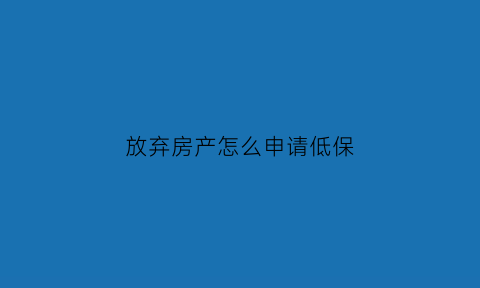 放弃房产怎么申请低保(放弃保障房后多久可再申请)