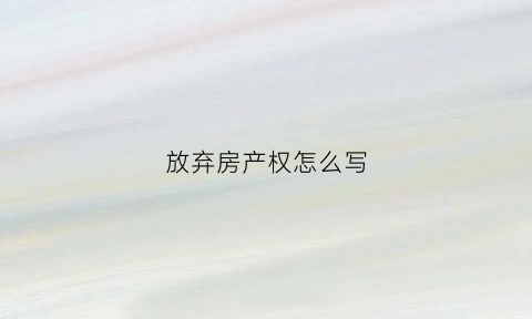 放弃房产权怎么写(放弃房产权怎么写协议书)