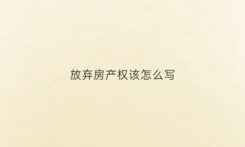 放弃房产权该怎么写(放弃房产所有权要带什么资料)