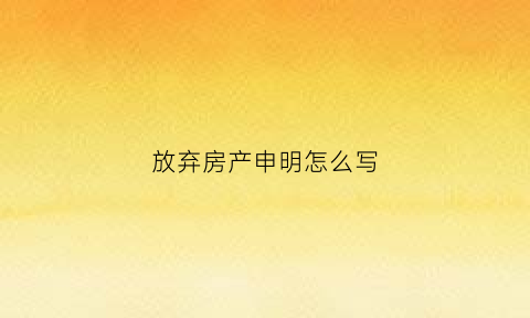 放弃房产申明怎么写(怎样写放弃房产权声明)