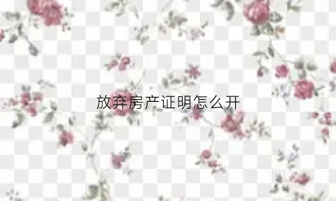 放弃房产证明怎么开(放弃房产证明需要什么手续)