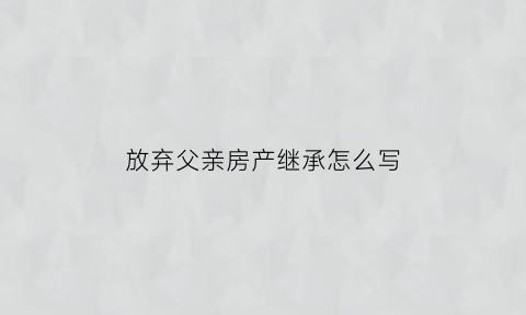 放弃父亲房产继承怎么写(放弃父母房产继承声明书范本)