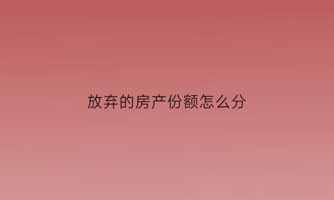 放弃的房产份额怎么分(放弃房产份额可以反悔吗)