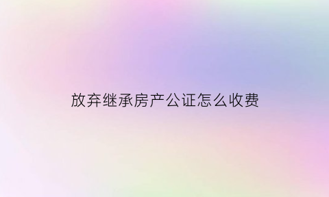 放弃继承房产公证怎么收费(放弃继承房产公证都需要什么材料)