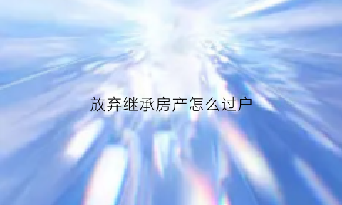 放弃继承房产怎么过户(放弃继承房产过户流程)