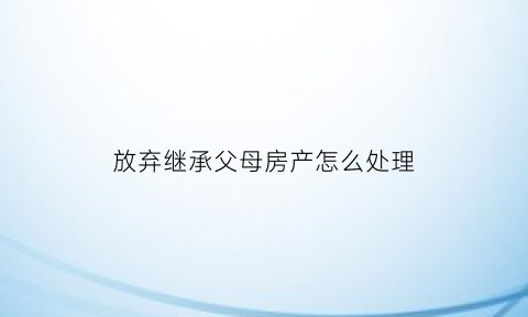 放弃继承父母房产怎么处理(放弃继承父母继承权咋写)