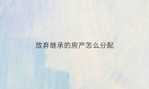 放弃继承的房产怎么分配(放弃继承的房产怎么分配财产)