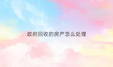 政府回收的房产怎么处理(政府回收的房产怎么处理呢)