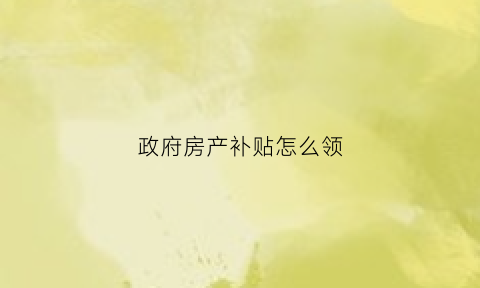 政府房产补贴怎么领(政府补贴房怎么申请)
