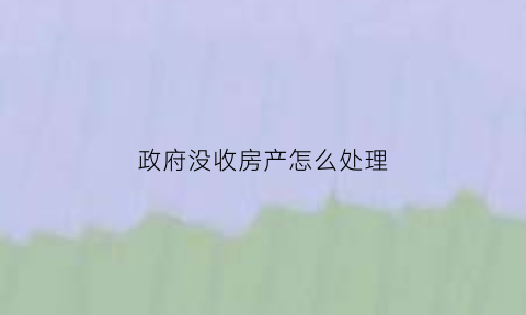 政府没收房产怎么处理(国家没收的房产怎么处理)