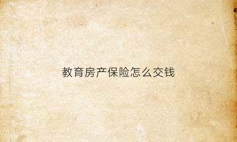 教育房产保险怎么交钱(教育保险有什么好处)