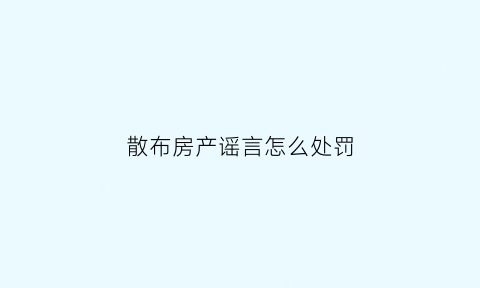 散布房产谣言怎么处罚(散布房产谣言怎么处罚的)
