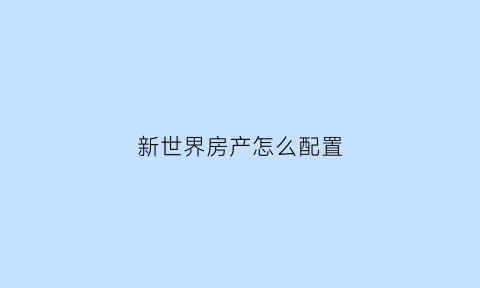 新世界房产怎么配置(新世界房屋出售)