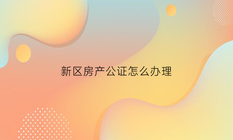 新区房产公证怎么办理(新区房产证在哪里办)