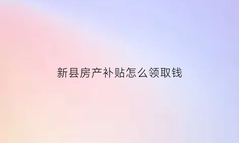 新县房产补贴怎么领取钱(新安县买房补贴啥时候给)