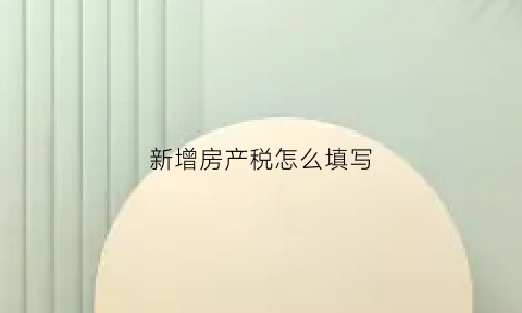 新增房产税怎么填写(新增房产税申报期限)