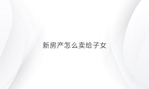 新房产怎么卖给子女(如何将房子卖给女儿)
