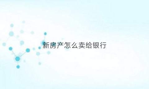 新房产怎么卖给银行(房子怎么卖给银行)