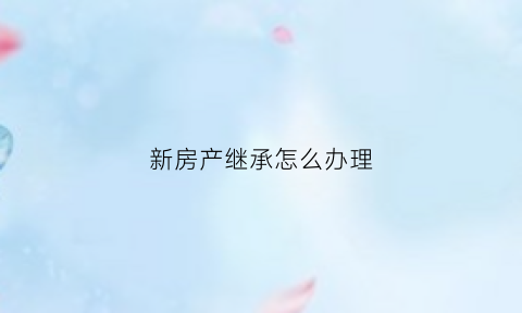 新房产继承怎么办理(房产继承怎么办理最划算)