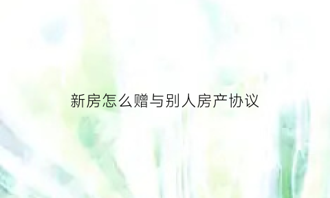 新房怎么赠与别人房产协议(房子如何赠与给朋友)