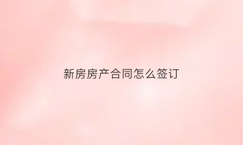 新房房产合同怎么签订(新房签合同需要准备哪些材料)