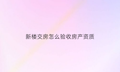 新楼交房怎么验收房产资质(新房交房验收标准)