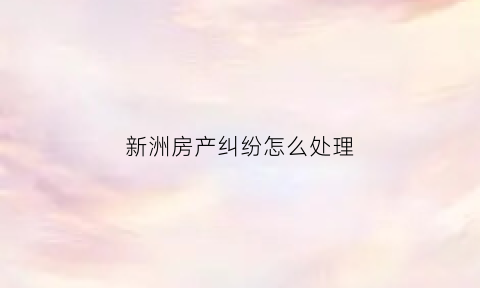新洲房产纠纷怎么处理(新洲房产局电话号码)
