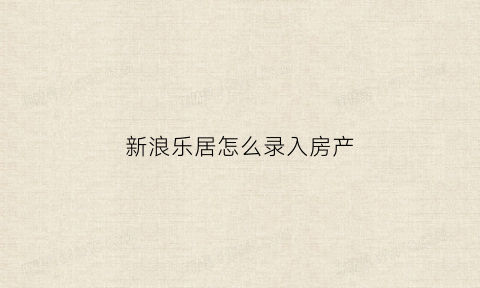 新浪乐居怎么录入房产(新浪乐居房产编辑)