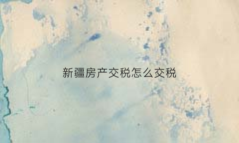 新疆房产交税怎么交税(新疆房产交易税费)