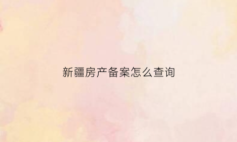 新疆房产备案怎么查询(新疆房产局查询)