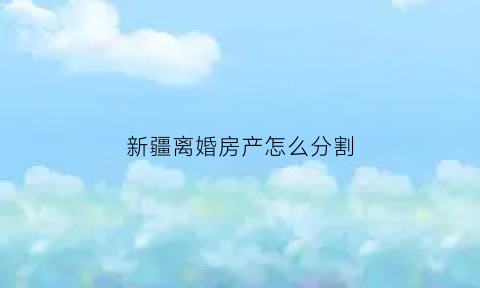 新疆离婚房产怎么分割(新疆离婚房产怎么分割的)