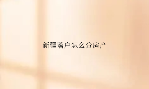 新疆落户怎么分房产(新疆落户给房给地是真的吗)