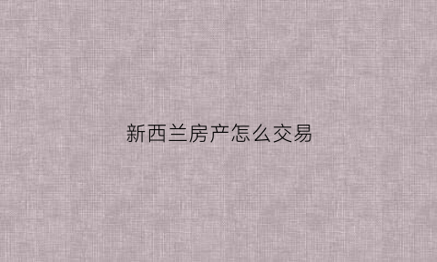 新西兰房产怎么交易(新西兰房产怎么交易的)
