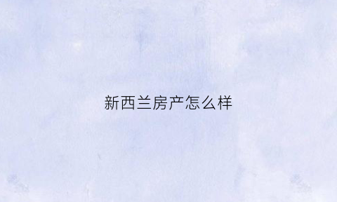 新西兰房产怎么样(新西兰房价如何)