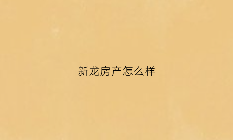 新龙房产怎么样(新龙房产怎么样值得买吗)