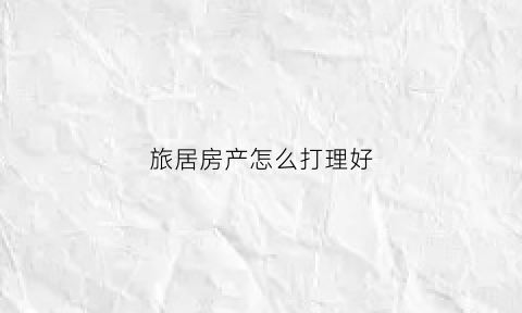 旅居房产怎么打理好(旅居房产怎么打理好一点)