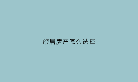 旅居房产怎么选择(旅居房产投资利弊)