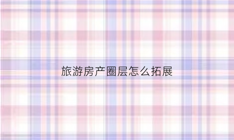 旅游房产圈层怎么拓展(房地产如何做好圈层)