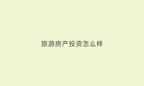 旅游房产投资怎么样(旅游区房产投资价值)
