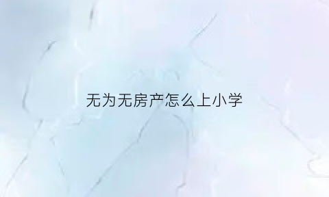 无为无房产怎么上小学(无为学区房新政策)