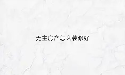 无主房产怎么装修好(无主的房子可以居住吗)