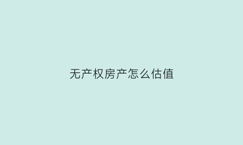 无产权房产怎么估值(无产权房产怎么估值出来)