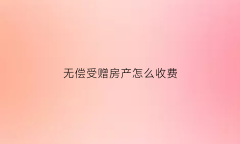 无偿受赠房产怎么收费(受赠人无偿受赠房屋)